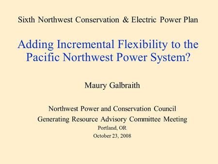 Sixth Northwest Conservation & Electric Power Plan Adding Incremental Flexibility to the Pacific Northwest Power System? Maury Galbraith Northwest Power.