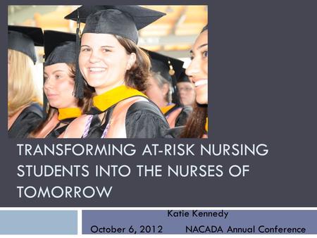 TRANSFORMING AT-RISK NURSING STUDENTS INTO THE NURSES OF TOMORROW Katie Kennedy October 6, 2012 NACADA Annual Conference.
