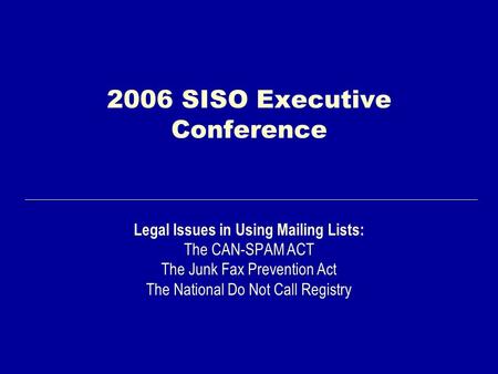 2006 SISO Executive Conference Legal Issues in Using Mailing Lists: The CAN-SPAM ACT The Junk Fax Prevention Act The National Do Not Call Registry.