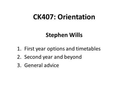 CK407: Orientation Stephen Wills 1.First year options and timetables 2.Second year and beyond 3.General advice.