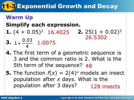 Holt Algebra 1 11-3 Exponential Growth and Decay Warm Up Simplify each expression. 1. (4 + 0.05) 2 3. 4. The first term of a geometric sequence is 3 and.