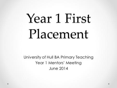 Year 1 First Placement University of Hull BA Primary Teaching Year 1 Mentors’ Meeting June 2014.
