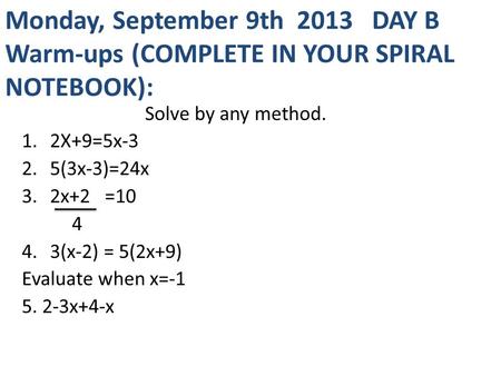 Monday, September 9th 2013 DAY B Warm-ups (COMPLETE IN YOUR SPIRAL NOTEBOOK): Solve by any method. 1.2X+9=5x-3 2.5(3x-3)=24x 3.2x+2 =10 4 4.3(x-2) = 5(2x+9)