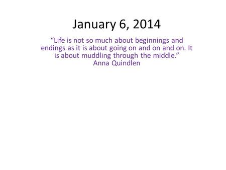 January 6, 2014 “Life is not so much about beginnings and endings as it is about going on and on and on. It is about muddling through the middle.” Anna.