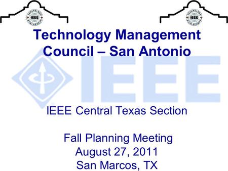 Technology Management Council – San Antonio IEEE Central Texas Section Fall Planning Meeting August 27, 2011 San Marcos, TX.