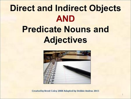 1 Direct and Indirect Objects AND Predicate Nouns and Adjectives Created by Brent Coley 2008 Adapted by Debbie Andrus 2015.