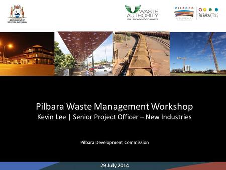 Pilbara Waste Management Workshop Kevin Lee | Senior Project Officer – New Industries Pilbara Development Commission 29 July 2014.