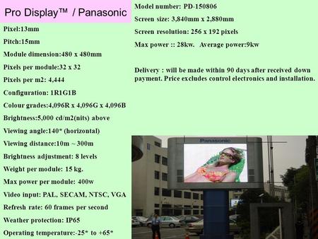 Pro Display™ / Panasonic Pixel:13mm Pitch:15mm Module dimension:480 x 480mm Pixels per module:32 x 32 Pixels per m2: 4,444 Configuration: 1R1G1B Colour.