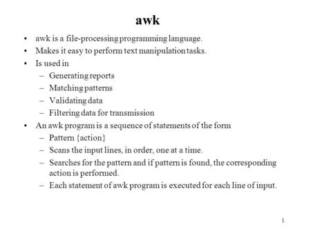 1 awk awk is a file-processing programming language. Makes it easy to perform text manipulation tasks. Is used in –Generating reports –Matching patterns.