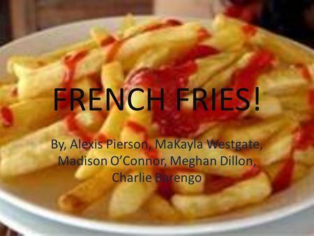 FRENCH FRIES! By, Alexis Pierson, MaKayla Westgate, Madison O’Connor, Meghan Dillon, Charlie Barengo.