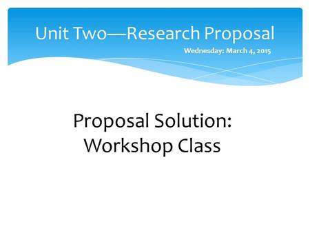 Unit Two—Research Proposal Proposal Solution: Workshop Class Wednesday: March 4, 2015.