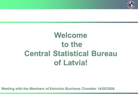 Welcome to the Central Statistical Bureau of Latvia! Meeting with the Members of Estonian Business Chamber 14/05/2008.