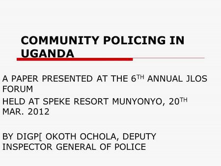 COMMUNITY POLICING IN UGANDA A PAPER PRESENTED AT THE 6 TH ANNUAL JLOS FORUM HELD AT SPEKE RESORT MUNYONYO, 20 TH MAR. 2012 BY DIGP[ OKOTH OCHOLA, DEPUTY.