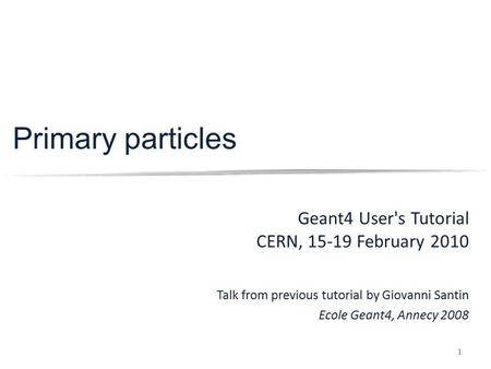 1 Primary particles Geant4 User's Tutorial CERN, 15-19 February 2010 Talk from previous tutorial by Giovanni Santin Ecole Geant4, Annecy 2008.