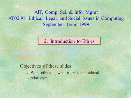 AIT, Comp. Sci. & Info. Mgmt AT02.98 Ethical, Legal, and Social Issues in Computing September Term, 1999 1 Objectives of these slides: l What ethics is,