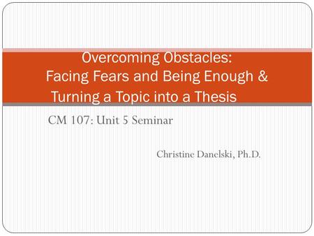 CM 107: Unit 5 Seminar Christine Danelski, Ph.D. Overcoming Obstacles: Facing Fears and Being Enough & Turning a Topic into a Thesis.