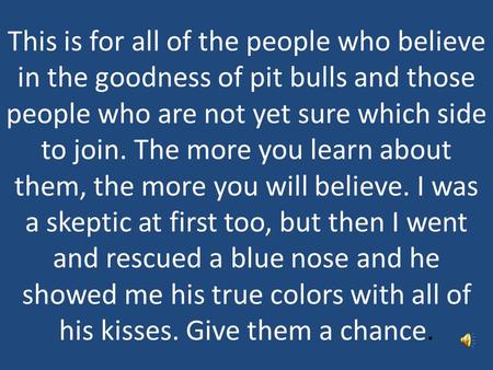 This is for all of the people who believe in the goodness of pit bulls and those people who are not yet sure which side to join. The more you learn about.