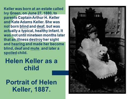 Helen Keller as a child Portrait of Helen Keller, 1887. Keller was born at an estate called Ivy Green, on June 27, 1880, to parents Captain Arthur H. Keller.