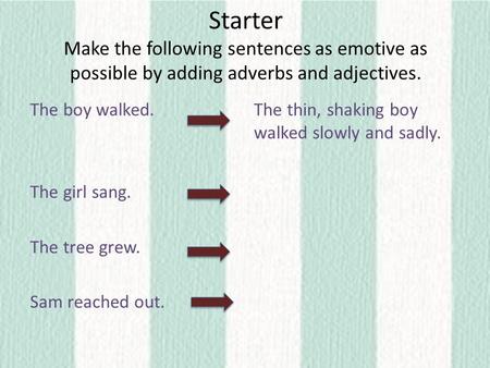 Starter Make the following sentences as emotive as possible by adding adverbs and adjectives. The boy walked. The girl sang. The tree grew. Sam reached.