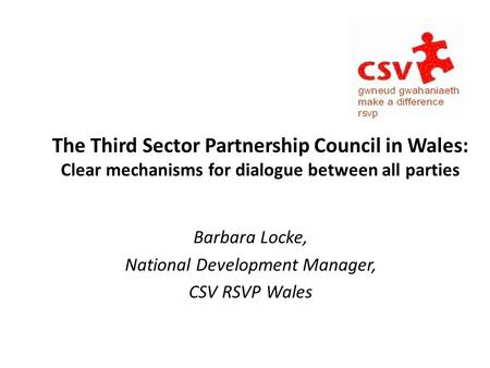The Third Sector Partnership Council in Wales: Clear mechanisms for dialogue between all parties Barbara Locke, National Development Manager, CSV RSVP.