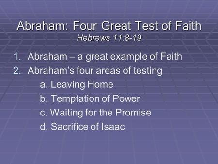 Abraham: Four Great Test of Faith Hebrews 11:8-19 1. 1.Abraham – a great example of Faith 2. 2.Abraham’s four areas of testing a. Leaving Home b. Temptation.
