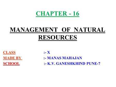 CHAPTER - 16 MANAGEMENT OF NATURAL RESOURCES CLASS :- X MADE BY :- MANAS MAHAJAN SCHOOL :- K.V. GANESHKHIND PUNE-7.