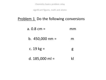 Problem 1 Do the following conversions a. 0.8 cm = mm b. 450,000 nm = m c. 19 kg = g d. 185,000 ml = kl Chemistry basics problem relay significant figures,