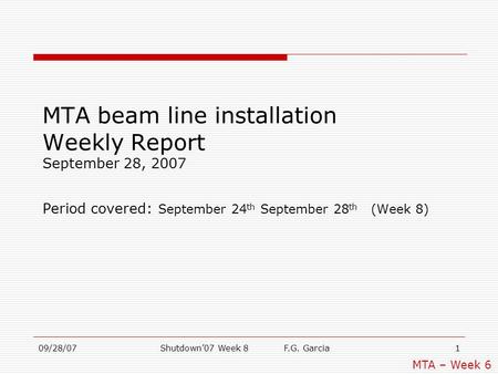 09/28/07Shutdown’07 Week 8 F.G. Garcia1 MTA beam line installation Weekly Report September 28, 2007 Period covered: September 24 th September 28 th (Week.