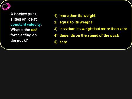 1) more than its weight 2) equal to its weight 3) less than its weight but more than zero 4) depends on the speed of the puck 5) zero A hockey puck slides.