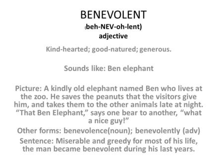 BENEVOLENT ( beh-NEV-oh-lent) adjective Kind-hearted; good-natured; generous. Sounds like: Ben elephant Picture: A kindly old elephant named Ben who lives.