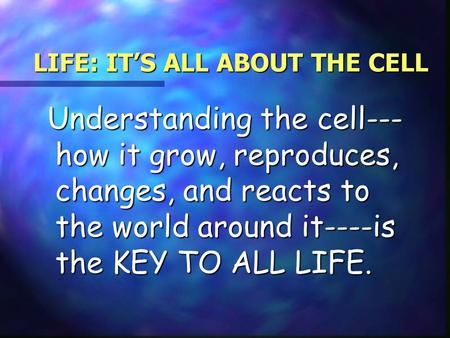 LIFE: IT’S ALL ABOUT THE CELL Understanding the cell--- how it grow, reproduces, changes, and reacts to the world around it----is the KEY TO ALL LIFE.
