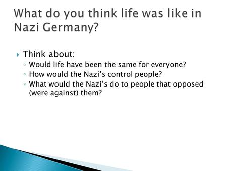  Think about: ◦ Would life have been the same for everyone? ◦ How would the Nazi’s control people? ◦ What would the Nazi’s do to people that opposed (were.