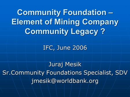 Community Foundation – Element of Mining Company Community Legacy ? IFC, June 2006 Juraj Mesik Sr.Community Foundations Specialist, SDV