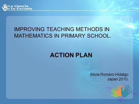 IMPROVING TEACHING METHODS IN MATHEMATICS IN PRIMARY SCHOOL. ACTION PLAN Silvia Romero Hidalgo Japan 2010.