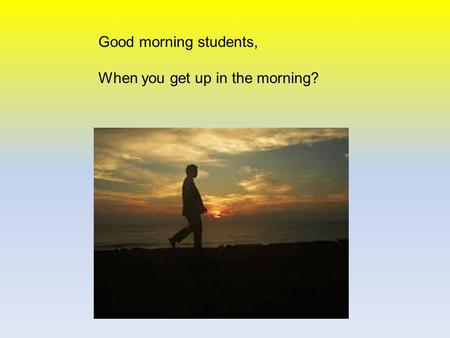 Good morning students, When you get up in the morning?