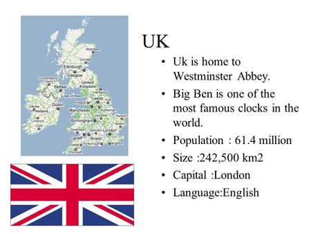 UK Uk is home to Westminster Abbey. Big Ben is one of the most famous clocks in the world. Population : 61.4 million Size :242,500 km2 Capital :London.