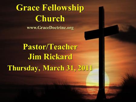 Grace Fellowship Church Pastor/Teacher Jim Rickard Thursday, March 31, 2011 www.GraceDoctrine.org.