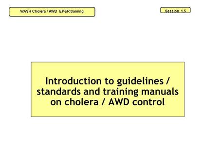 Introduction to guidelines / standards and training manuals on cholera / AWD control Session 1.5 WASH Cholera / AWD EP&R training.