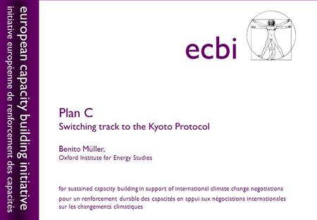 European capacity building initiativeecbi Plan C Switching track to the Kyoto Protocol Benito Müller, Oxford Institute for Energy Studies european capacity.