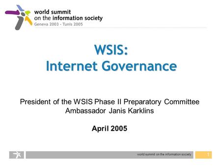 World summit on the information society 1 WSIS: Internet Governance President of the WSIS Phase II Preparatory Committee Ambassador Janis Karklins April.