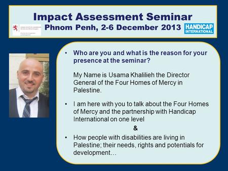 Impact Assessment Seminar Phnom Penh, 2-6 December 2013 Who are you and what is the reason for your presence at the seminar? My Name is Usama Khalilieh.