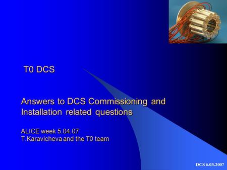 DCS 6.03.2007 T0 DCS Answers to DCS Commissioning and Installation related questions ALICE week 5.04.07 T.Karavicheva and the T0 team T0 DCS Answers to.
