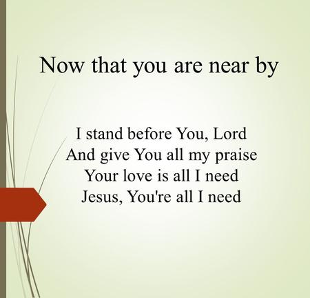 Now that you are near by I stand before You, Lord And give You all my praise Your love is all I need Jesus, You're all I need.
