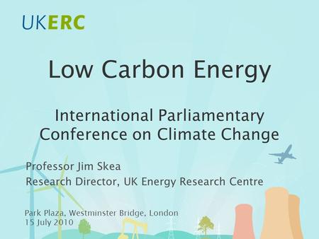 Low Carbon Energy International Parliamentary Conference on Climate Change Professor Jim Skea Research Director, UK Energy Research Centre Park Plaza,