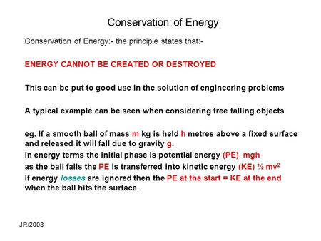 JR/2008 Conservation of Energy Conservation of Energy:- the principle states that:- ENERGY CANNOT BE CREATED OR DESTROYED This can be put to good use in.