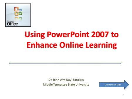 Using PowerPoint 2007 to Enhance Online Learning Dr. John Wm (Jay) Sanders Middle Tennessee State University 1 Click for next Slide.