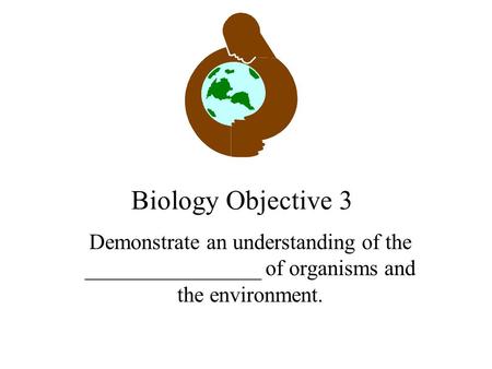 Biology Objective 3 Demonstrate an understanding of the ________________ of organisms and the environment.
