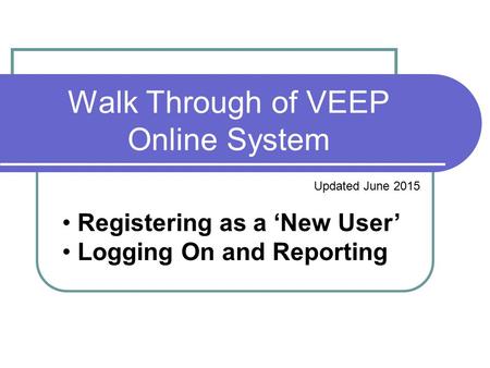 Walk Through of VEEP Online System Updated June 2015 Registering as a ‘New User’ Logging On and Reporting.
