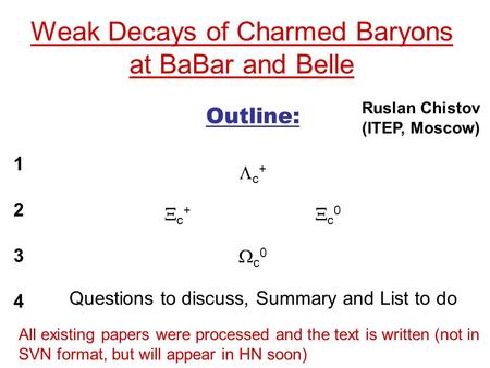 Weak Decays of Charmed Baryons at BaBar and Belle Outline:  c +  c +  c 0  c 0 Questions to discuss, Summary and List to do Ruslan Chistov (ITEP, Moscow)