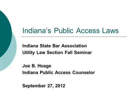 Indiana’s Public Access Laws Indiana State Bar Association Utility Law Section Fall Seminar Joe B. Hoage Indiana Public Access Counselor September 27,